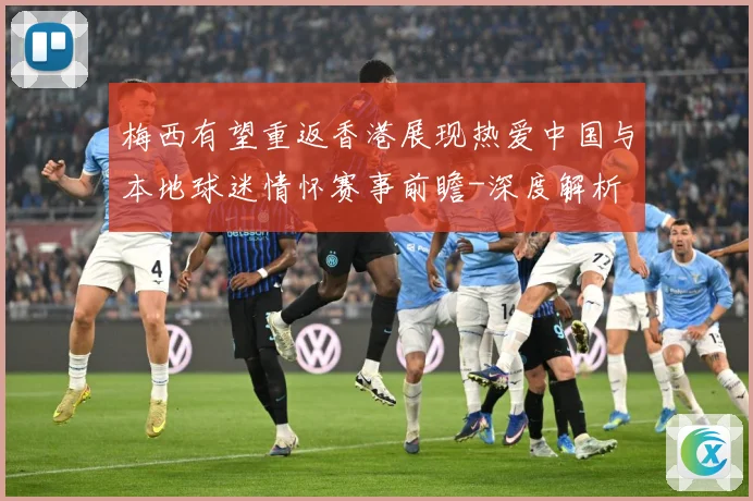 梅西有望重返香港展现热爱中国与本地球迷情怀赛事前瞻-深度解析