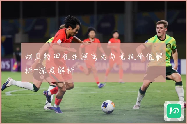 切贝特田径生涯高光与竞技价值解析-深度解析