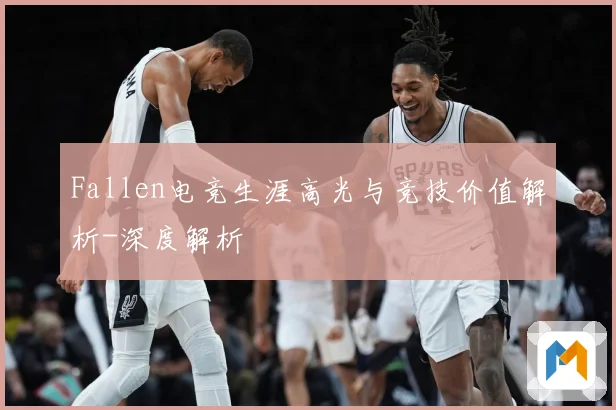 Fallen电竞生涯高光与竞技价值解析-深度解析