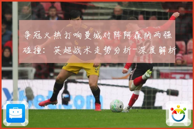 争冠火热打响曼城对阵阿森纳两强碰撞：英超战术走势分析-深度解析