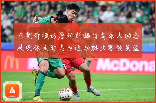 东契奇模仿詹姆斯晒打高尔夫动态展现休闲时光与运动魅力赛场复盘-深度解析