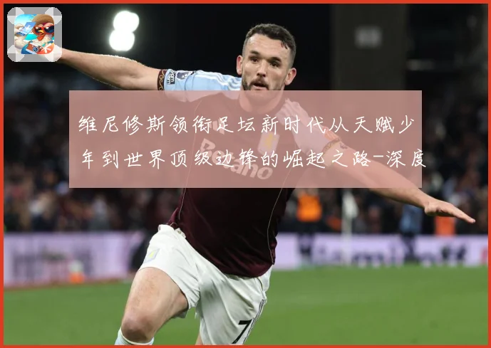 维尼修斯领衔足坛新时代从天赋少年到世界顶级边锋的崛起之路-深度解析